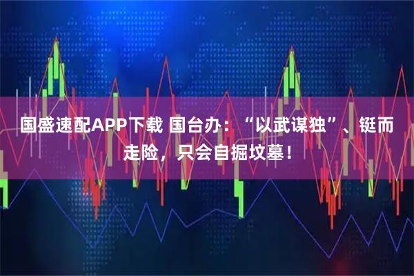 国盛速配APP下载 国台办：“以武谋独”、铤而走险，只会自掘坟墓！