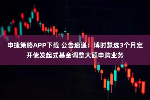 申捷策略APP下载 公告速递：博时慧选3个月定开债发起式基金调整大额申购业务
