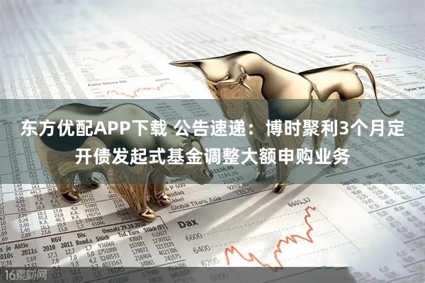 东方优配APP下载 公告速递：博时聚利3个月定开债发起式基金调整大额申购业务