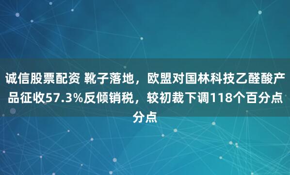 诚信股票配资 靴子落地，欧盟对国林科技乙醛酸产品征收57.3%反倾销税，较初裁下调118个百分点