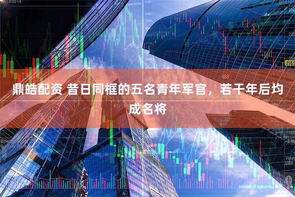 鼎皓配资 昔日同框的五名青年军官,若干年后均成名将
