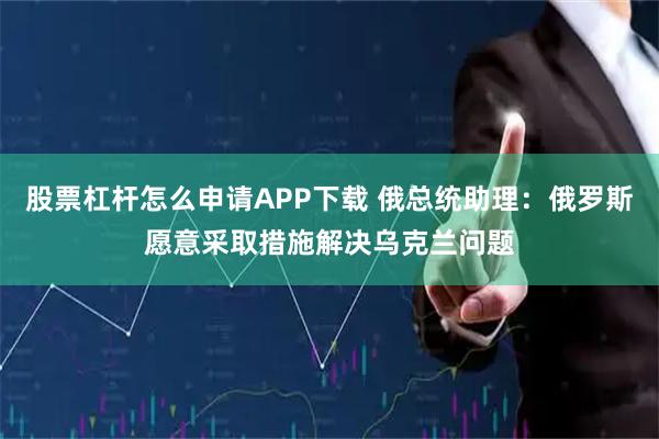 股票杠杆怎么申请APP下载 俄总统助理：俄罗斯愿意采取措施解决乌克兰问题
