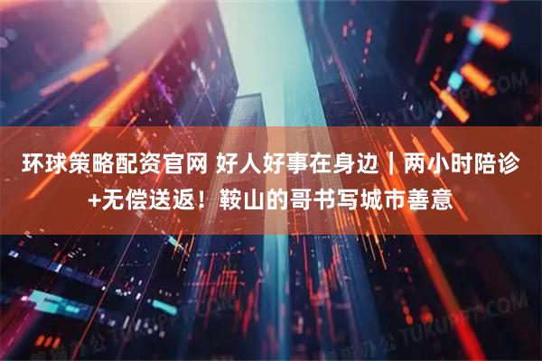 环球策略配资官网 好人好事在身边｜两小时陪诊+无偿送返！鞍山的哥书写城市善意