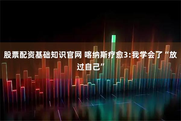 股票配资基础知识官网 喀纳斯疗愈3:我学会了“放过自己”