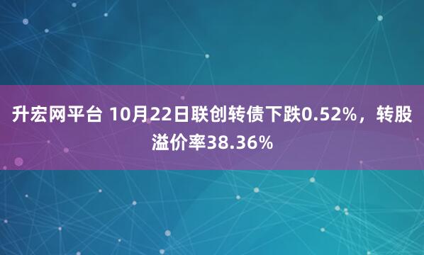 升宏网平台 10月22日联创转债下跌0.52%，转股溢价率38.36%