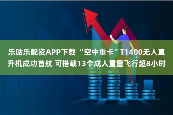 乐咕乐配资APP下载 “空中重卡”T1400无人直升机成功首航 可搭载13个成人重量飞行超8小时