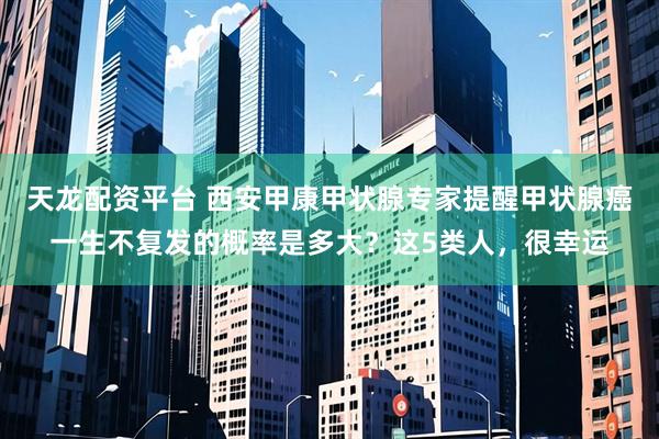 天龙配资平台 西安甲康甲状腺专家提醒甲状腺癌一生不复发的概率是多大？这5类人，很幸运