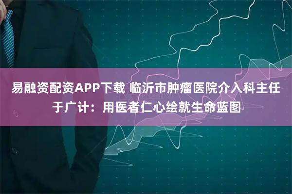 易融资配资APP下载 临沂市肿瘤医院介入科主任于广计：用医者仁心绘就生命蓝图