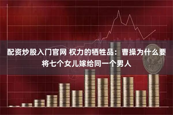 配资炒股入门官网 权力的牺牲品：曹操为什么要将七个女儿嫁给同一个男人
