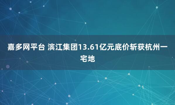 嘉多网平台 滨江集团13.61亿元底价斩获杭州一宅地
