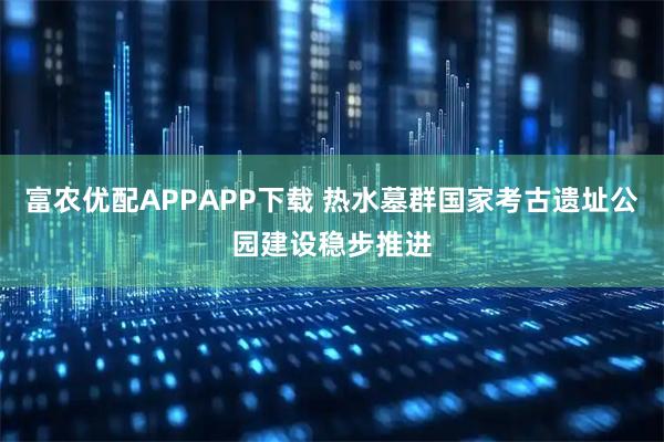 富农优配APPAPP下载 热水墓群国家考古遗址公园建设稳步推进