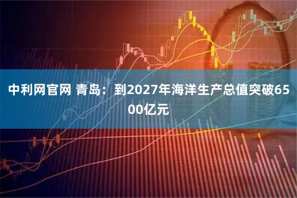 中利网官网 青岛：到2027年海洋生产总值突破6500亿元