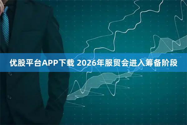 优股平台APP下载 2026年服贸会进入筹备阶段