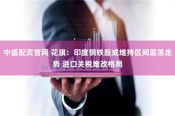 中盛配资官网 花旗：印度钢铁股或维持区间震荡走势 进口关税难改格局