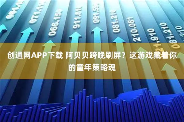 创通网APP下载 阿贝贝跨晚刷屏？这游戏藏着你的童年策略魂