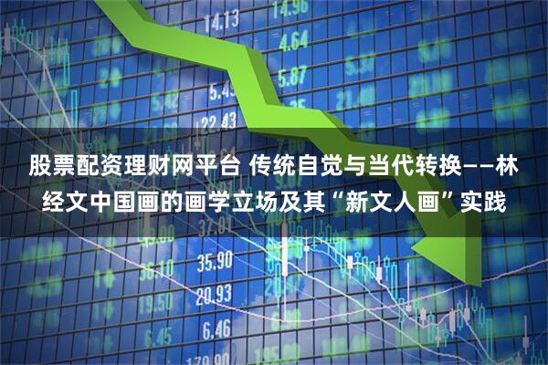 股票配资理财网平台 传统自觉与当代转换——林经文中国画的画学立场及其“新文人画”实践