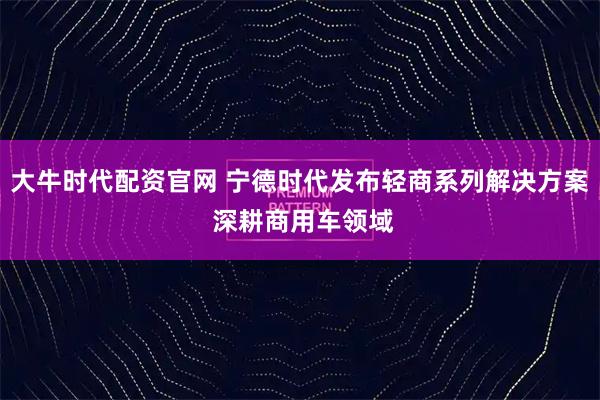 大牛时代配资官网 宁德时代发布轻商系列解决方案 深耕商用车领域