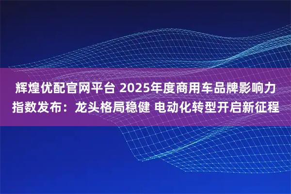 辉煌优配官网平台 2025年度商用车品牌影响力指数发布：龙头格局稳健 电动化转型开启新征程
