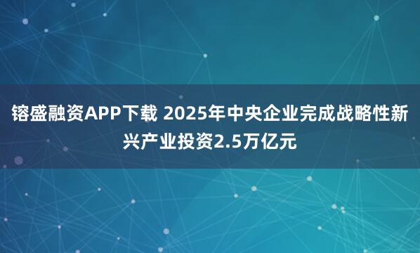 镕盛融资APP下载 2025年中央企业完成战略性新兴产业投资2.5万亿元