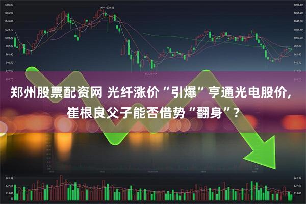 郑州股票配资网 光纤涨价“引爆”亨通光电股价, 崔根良父子能否借势“翻身”?