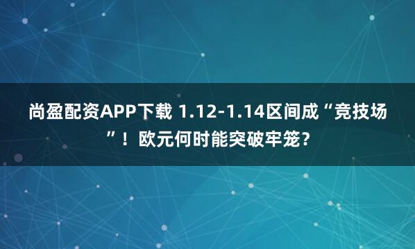 尚盈配资APP下载 1.12-1.14区间成“竞技场”！欧元何时能突破牢笼？