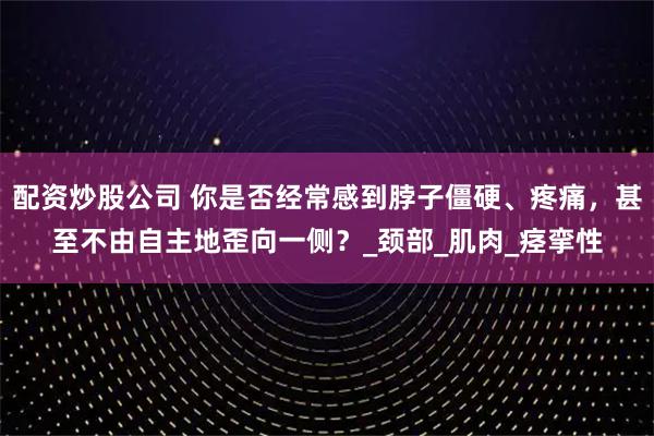 配资炒股公司 你是否经常感到脖子僵硬、疼痛，甚至不由自主地歪向一侧？_颈部_肌肉_痉挛性