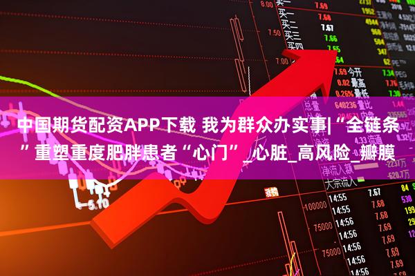 中国期货配资APP下载 我为群众办实事|“全链条”重塑重度肥胖患者“心门”_心脏_高风险_瓣膜