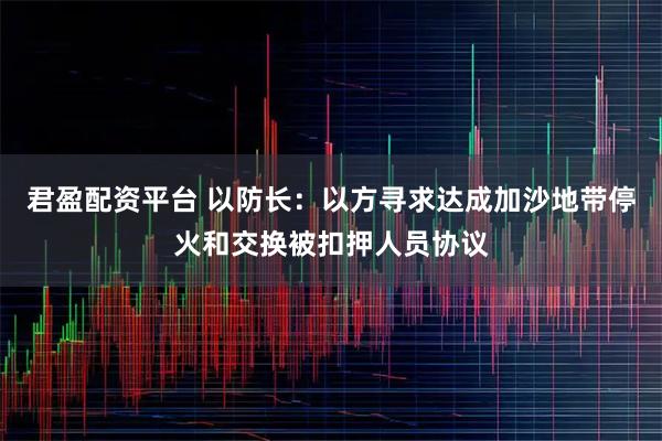 君盈配资平台 以防长：以方寻求达成加沙地带停火和交换被扣押人员协议