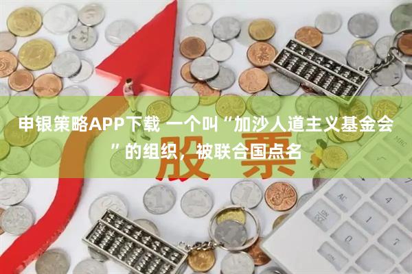 申银策略APP下载 一个叫“加沙人道主义基金会”的组织，被联合国点名