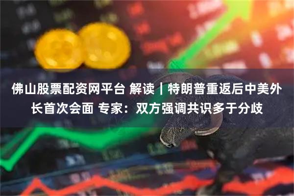 佛山股票配资网平台 解读|特朗普重返后中美外长首次会面 专家:双方强调共识多于分歧