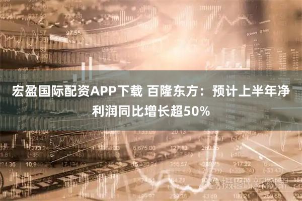 宏盈国际配资APP下载 百隆东方：预计上半年净利润同比增长超50%