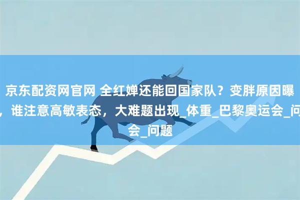 京东配资网官网 全红婵还能回国家队?变胖原因曝光,谁注意高敏表态,大难题出现_体重_巴黎奥运会_问题