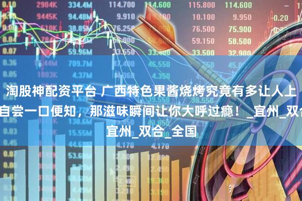 淘股神配资平台 广西特色果酱烧烤究竟有多让人上头?亲自尝一口便知,那滋味瞬间让你大呼过瘾!_宜州_双合_全国