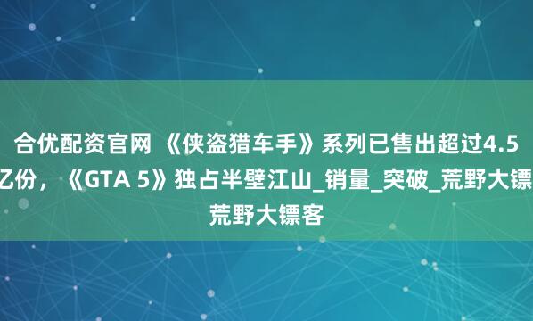 合优配资官网 《侠盗猎车手》系列已售出超过4.55亿份，《GTA 5》独占半壁江山_销量_突破_荒野大镖客