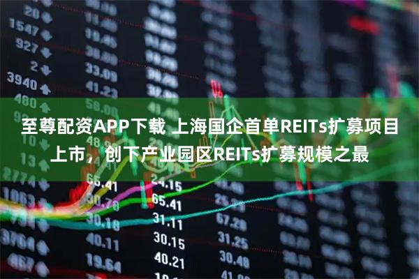 至尊配资APP下载 上海国企首单REITs扩募项目上市,创下产业园区REITs扩募规模之最