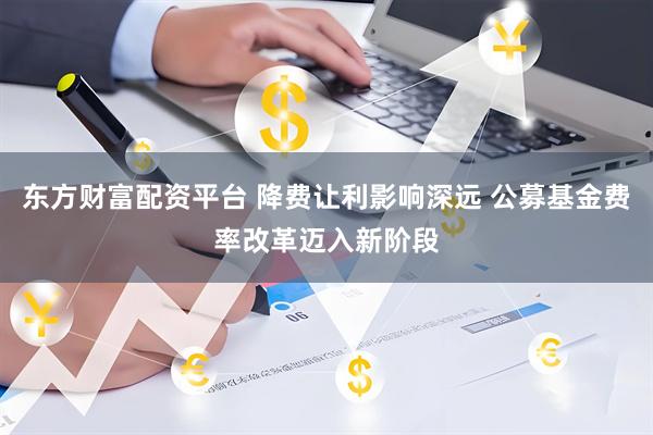 东方财富配资平台 降费让利影响深远 公募基金费率改革迈入新阶段