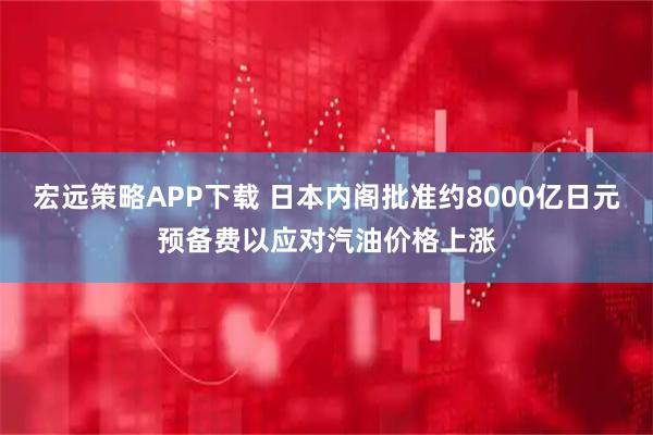 宏远策略APP下载 日本内阁批准约8000亿日元预备费以应对汽油价格上涨