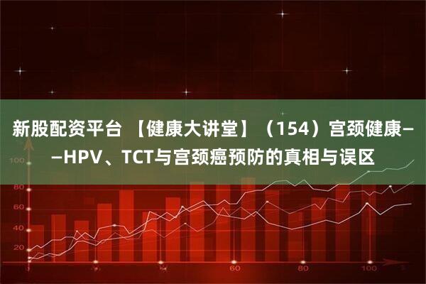 新股配资平台 【健康大讲堂】（154）宫颈健康——HPV、TCT与宫颈癌预防的真相与误区